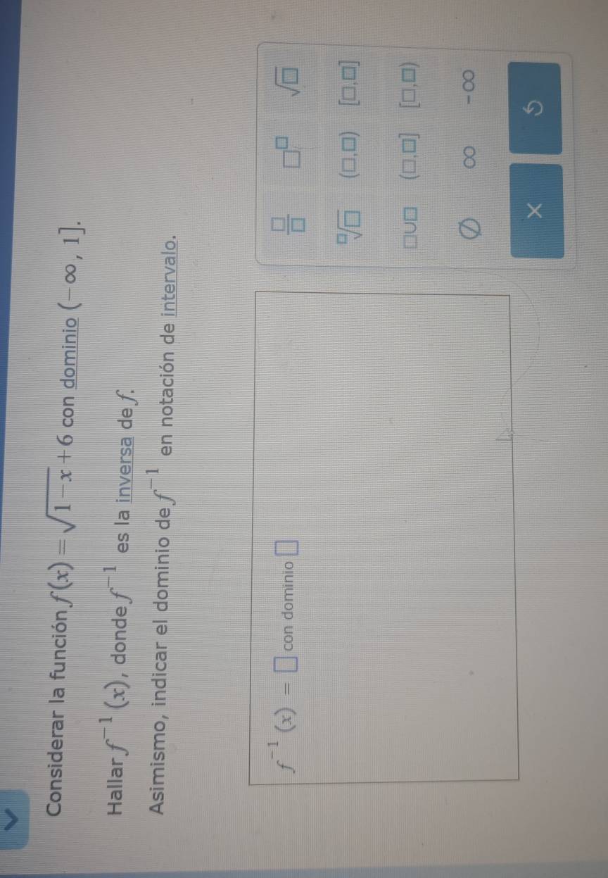 Considerar la función f(x)=sqrt(1-x)+6 con dominio (-∈fty ,1]. 
Hallar f^(-1)(x) , donde f^(-1) es la inversa de f.
Asimismo, indicar el dominio de f^(-1) en notación de intervalo.
 □ /□  
f^(-1)(x)=□ con dominio □ □^(□) sqrt(□ )
sqrt[□](□ ) (□ ,□ ) [□ ,□ ]
(□ ,□ ] [□ ,□ )
∞ -∞
×