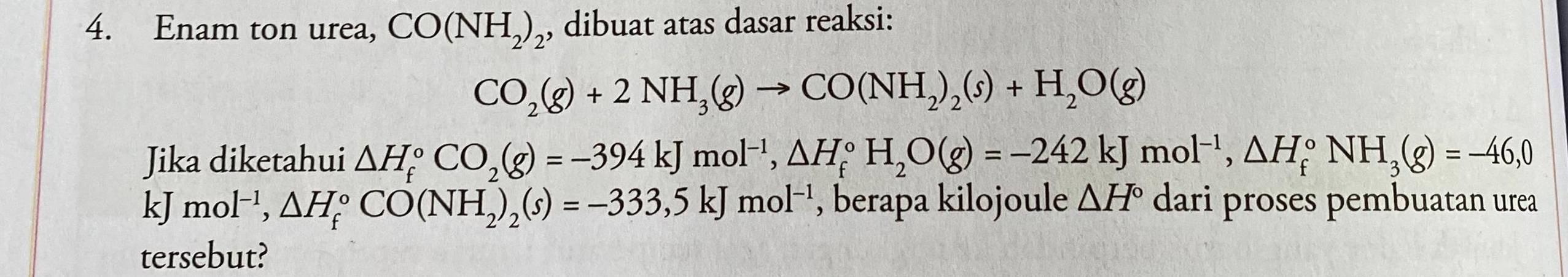 Enam ton urea, CO(NH_2)_2 , dibuat atas dasar reaksi:
CO_2(g)+2NH_3(g)to CO(NH_2)_2(s)+H_2O(g)
Jika diketahui △ H_f^((circ)CO_2)(g)=-394kJmol^(-1), △ H_f^((circ)H_2)O(g)=-242kJmol^(-1), △ H_f^((circ)NH_3)(g)=-46,0
x mol^(-1), △ H_f^((circ)CO(NH_2))_2(s)=-333, 5kJmol^(-1) , berapa kilojoule △ H° dari proses pembuatan urea 
tersebut?