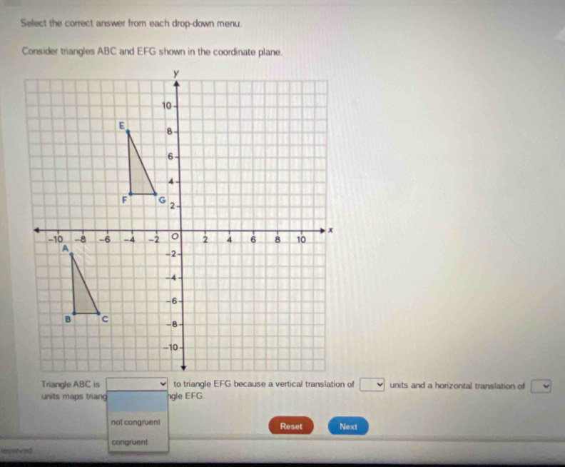 Select the correct answer from each drop-down menu. 
Consider triangles ABC and EFG shown in the coordinate plane.
□ units and a horizontal translation of 
units maps triang ngle EFG. 
not congruent Reset Next 
congruent 
esev ed