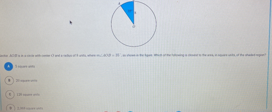 Sector AOB is in a circle with center O and a radius of 8 units, where m∠ AOB=35° , as shown in the figure. Which of the following is closest to the area, in square units, of the shaded region?
A )5 square units
B ) 20 square units
c ) 126 square units