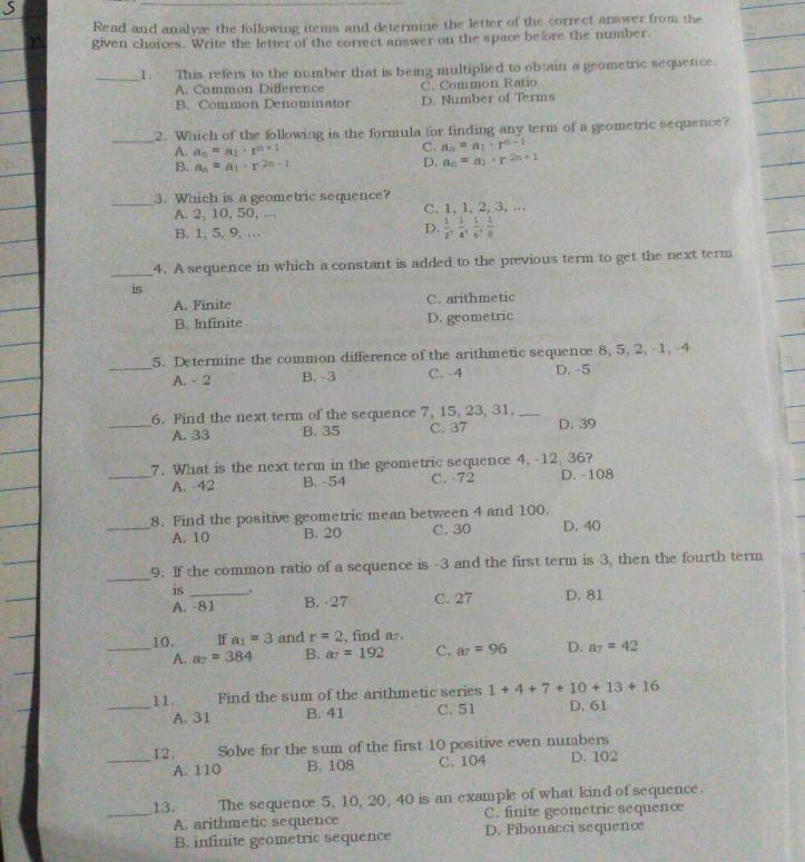 Read and analyze the following items and determine the letter of the correct answer from the
given choices. Write the letter of the correct answer on the space before the number.
_1. This refers to the number that is being multiplied to obtain a geometric sequerce.
A. Common Difference C. Common Ratio
B. Common Denominator D. Number of Terms
_
2. Which of the following is the formula for finding any term of a geometric sequence?
A. a_n=a_1· r^(n+1)
C. a_n=a_1· r^(n-1)
B. a_n=a_1· r^(2n-1)
D. a_n=a_1+r^(2n+1)
_
3. Which is a geometric sequence?
A. 2, 10, 50, ... C. 1, 1, 2, 3, ...
B. 1, 5, 9, …
D.  1/2 , 1/4 , 1/6 , 1/8 
_4. A sequence in which a constant is added to the previous term to get the next term
is
A. Finite C. arithmetic
B. Infinite D. geometric
5. Determine the common difference of the arithmetic sequence 8, 5, 2, 1, -4
_A. - 2 B.-3 C. -4 D. -5
6. Find the next term of the sequence 7, 15, 23, 31,_
_A. 33 B. 35 C. 37 D. 39
_7. What is the next term in the geometric sequence 4, -12, 36?
A. -42 B. -54 C. 72 D. -108
8. Find the positive geometric mean between 4 and 100.
_A. 10 B. 20 C. 30 D. 40
_
9. If the common ratio of a sequence is -3 and the first term is 3, then the fourth term
is_
A. -81 B. -27 C. 27 D. 81
_10. If a_1=3 and r=2 , find a.
A. a_7=384 B. a_7=192 C. a_7=96 D. a_7=42
11.      Find the sum of the arithmetic series 1+4+7+10+13+16
_A. 31 B. 41 C. 51 D. 61
12, Solve for the sum of the first 10 positive even numbers
_A. 110 B. 108 C. 104 D. 102
_13.  The sequence 5, 10, 20, 40 is an example of what kind of sequence.
A. arithmetic sequence C. finite geometric sequence
B. infinite geometric sequence D. Fibonacci sequence