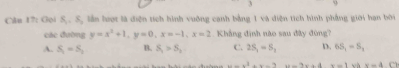 3
9
Câu 17: Gọi S_1=S_2 lần lượt là điện tích hình vuông cạnh bằng 1 và diện tích hình phẳng giới hạn bởi
các đường y=x^2+1, y=0, x=-1, x=2 Khẳng định nào sau đây đùng?
A. S_1=S_2 B. S_1>S_2 C. 2S_1=S_2 D. 6S_1=S_2
u=x^2+x-2u=2x+4x=1 vh x-4 C