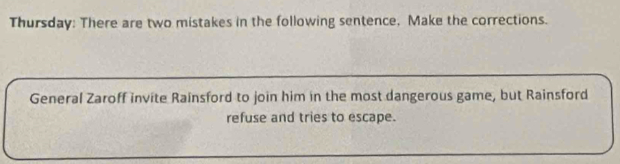 Thursday: There are two mistakes in the following sentence, Make the corrections. 
General Zaroff invite Rainsford to join him in the most dangerous game, but Rainsford 
refuse and tries to escape.