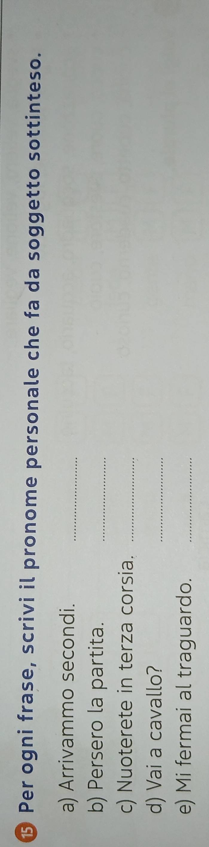 ⑮ Per ogni frase, scrivi il pronome personale che fa da soggetto sottinteso. 
a) Arrivammo secondi._ 
b) Persero la partita. 
_ 
c) Nuoterete in terza corsia._ 
d) Vai a cavallo? 
_ 
e) Mi fermai al traguardo._