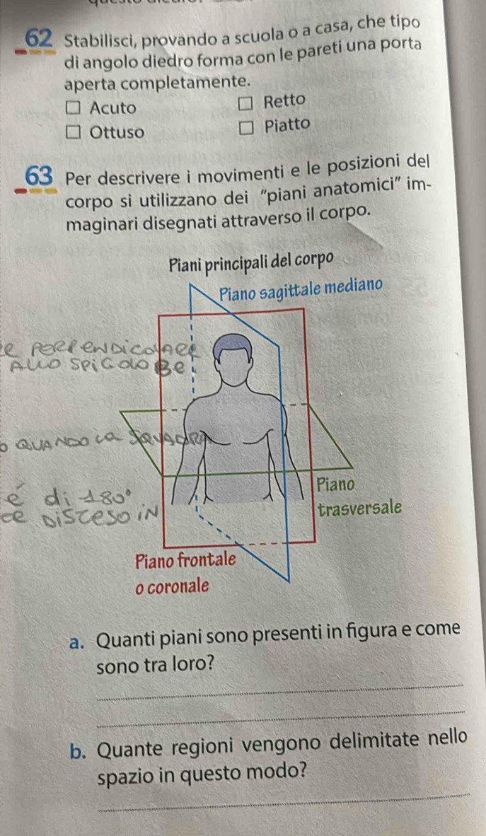 Stabilisci, provando a scuola o a casa, che tipo
di angolo diedro forma con le pareti una porta
aperta completamente.
Acuto
Retto
Ottuso
Piatto
63 Per descrivere i movimenti e le posizioni del
corpo si utilizzano dei “piani anatomici” im-
maginari disegnati attraverso il corpo.
a. Quanti piani sono presenti in figura e come
_
sono tra loro?
_
b. Quante regioni vengono delimitate nello
_
spazio in questo modo?