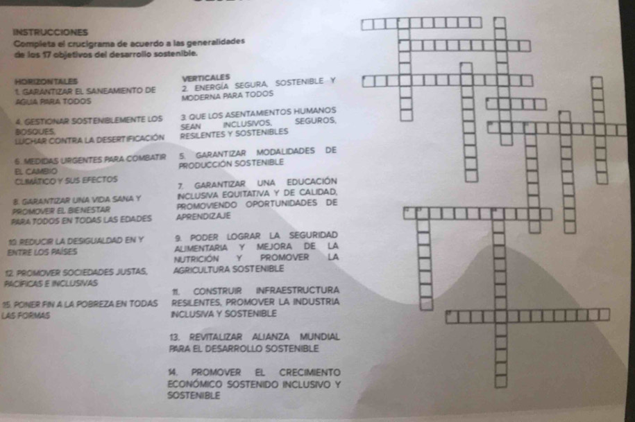 INSTRUCCIONES 
Completa el crucigrama de acuerdo a las generalidades 
de los 17 objetivos del desarrollo sostenible. 
HORIZONTALES VERTICALES 
1. GARANTIZAR EL SANEAMIENTO DE 2. ENERGÍA SEGURA SOSTENIBLE Y 
AGUIA PARA TODOIS MODERNA PARA TODOS 
4. GESTIONAR SOSTENIBLEMENTE LOS 3. QUE LOS ASENTAMIENTOS HUMANOS 
BOSQUES SEAN INCLUSIVOS, SEGUROS, 
LUCHAR CONTRA LA DESERTIFICACIÓN RESILENTES Y SOSTENIBLES 
6. MEDIDIAS URGENTES PARA COMBATIR 5. GARANTIZAR MODALIDADES DE 
EL CAMBIO PRODUCCIÓN SOSTENIBLE 
CLIMÁTICO Y SUS EFECTOS 
7. GARANTIZAR UNA EDUCACIÓN 
B. GARANTIZAR UNA VIDIA SANA Y INCLUSIVA EQUITATIVA Y DE CALIDAD. 
PROIMOVER EL BIE:NESTAR PROMOVIENDO OPORTUNIDADES DE 
PARA TÓDOS EN TODAS LAS EDADES APRENDIZAJE 
10 REDUCIR LA DESIGUALDAD EN Y 9. PODER LOGRAR LA SEGURIDAD 
ENTRE LOS PAÍSES ALIMENTARIA Y MEJORA DE LA 
NUTRICIÓN Y PROMOVER LA 
12. PROMOVER SOCIEDADES JUSTAS, AGRICULTURA SOSTENIBLE 
PACÍFICAS E INCLUSIVAS 
11. CONSTRUIR INFRAESTRUCTURA 
15. PONER FIN A LA POBREZA EN TODAS RESILENTES, PROMOVER LA INDUSTRIA 
LAS FORMAS INCLUSIVA Y SOSTENIBLE 
13. REVITALIZAR ALIANZA MUNDIAL 
PARA EL DESARROLLO SOSTENIBLE 
14. PROMOVER EL CRECIMIENTO 
ECONÓMICO SOSTENIDO INCLUSIVO Y 
SOSTENIBLE