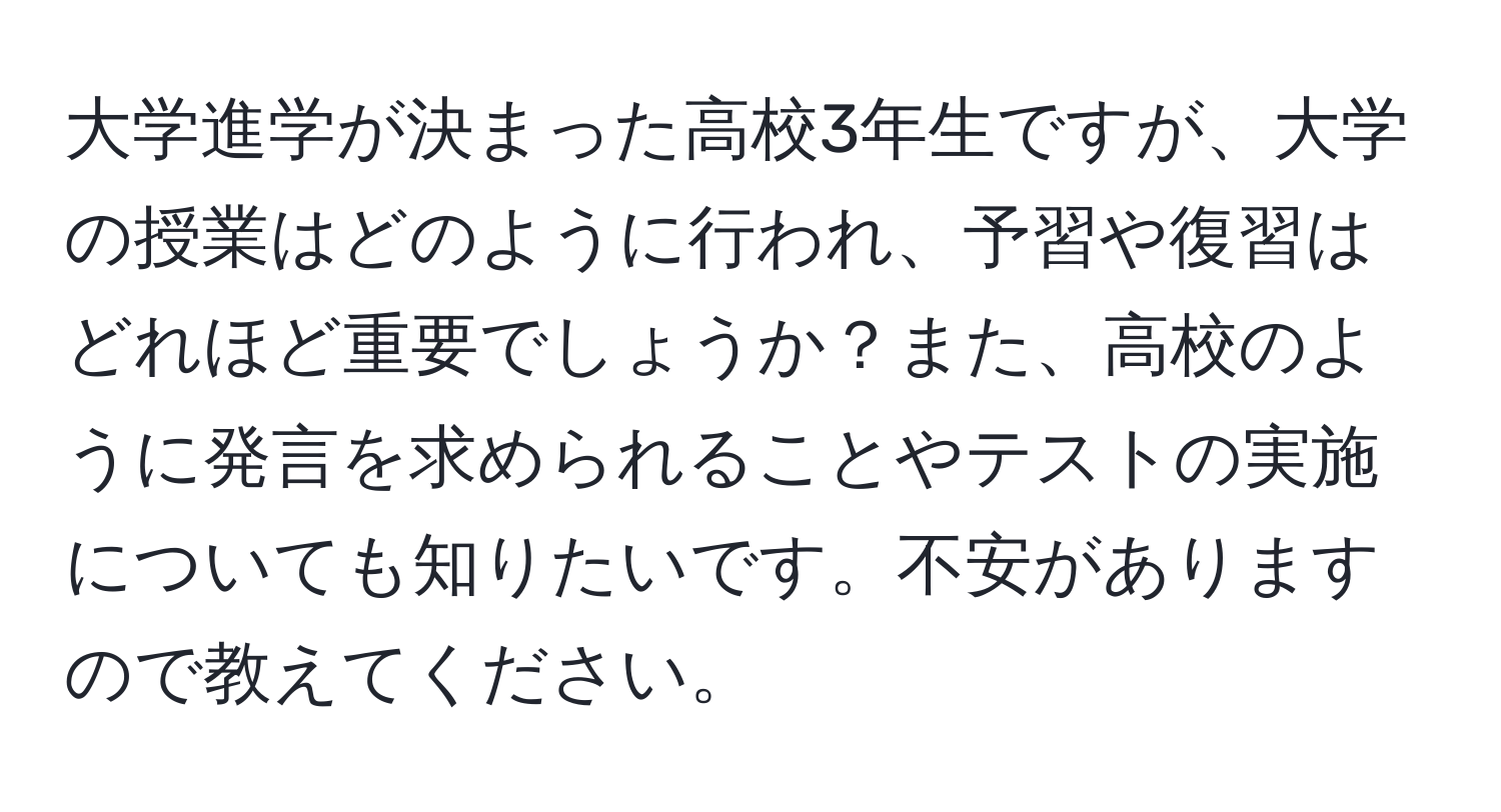 大学進学が決まった高校3年生ですが、大学の授業はどのように行われ、予習や復習はどれほど重要でしょうか？また、高校のように発言を求められることやテストの実施についても知りたいです。不安がありますので教えてください。