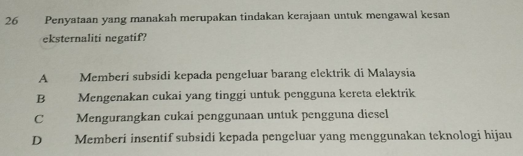 26€£ Penyataan yang manakah merupakan tindakan kerajaan untuk mengawal kesan
eksternaliti negatif?
A Memberí subsidi kepada pengeluar barang elektrik di Malaysia
B Mengenakan cukai yang tinggi untuk pengguna kereta elektrik
C Mengurangkan cukai penggunaan untuk pengguna diesel
D Memberi insentif subsidi kepada pengeluar yang menggunakan teknologi hijau