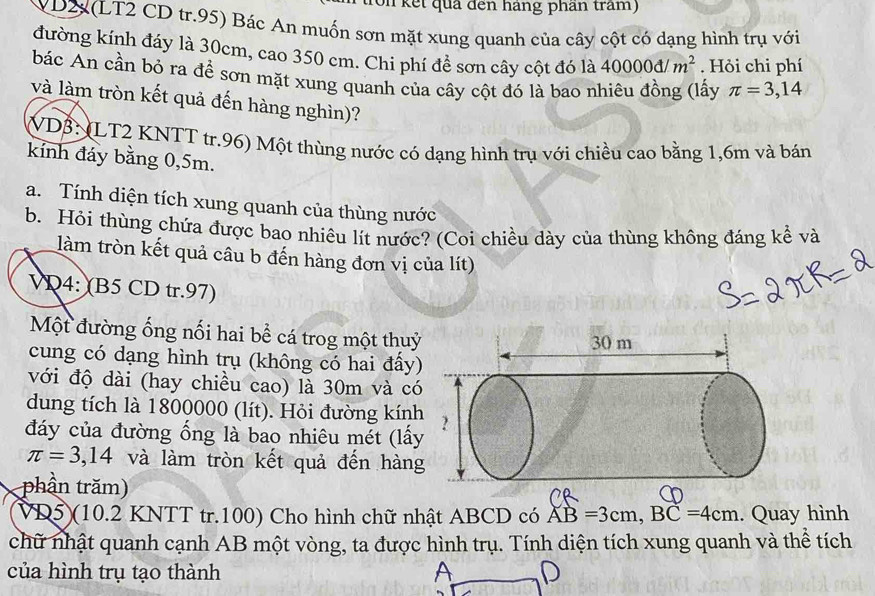 (on kết quả đến háng phần tram) 
VD2(LT2 CD tr.95) Bác An muốn sơn mặt xung quanh của cây cột có dạng hình trụ với 
đường kính đáy là 30cm, cao 350 cm. Chi phí đề sơn cây cột đó là 40000d/m^2. Hỏi chi phí 
bác An cần bỏ ra để sơn mặt xung quanh của cây cột đó là bao nhiêu đồng (lấy π =3,14
và làm tròn kết quả đến hàng nghìn)? 
(VD3: (LT2 KNTT tr.96) Một thùng nước có dạng hình trụ với chiều cao bằng 1, 6m và bán 
kỉnh đáy bằng 0, 5m. 
a. Tính diện tích xung quanh của thùng nước 
b. Hỏi thùng chứa được bao nhiêu lít nước? (Coi chiều dày của thùng không đáng kể và 
làm tròn kết quả câu b đến hàng đơn vị của lít) 
VD4: (B5 CD tr.97) 
Một đường ống nối hai bể cá trog một thuỷ 
cung có dạng hình trụ (không có hai đấy) 
với độ dài (hay chiều cao) là 30m và có 
dung tích là 1800000 (lít). Hỏi đường kính 
đáy của đường ổng là bao nhiêu mét (lấy
π =3,14 và làm tròn kết quả đến hàng 
phần trăm) 
VD5)(10.2 KNTT tr.100) Cho hình chữ nhật ABCD có AB=3cm, BC=4cm. Quay hình 
chữ nhật quanh cạnh AB một vòng, ta được hình trụ. Tính diện tích xung quanh và thể tích 
của hình trụ tạo thành