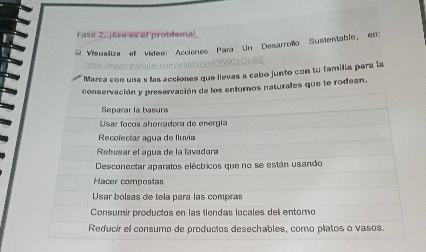 Fase 2. ¡Ese es el problema! 
Visualiza el vídeo: Acciones Para Un Desarrollo Sustentable, en: 
https://www.youtube.com/watch?v=PRWCcQt-9tE 
Marca con una x las acciones que llevas a cabo junto con tu familia para la 
conservación y preservación de los entornos naturales que te rodean.