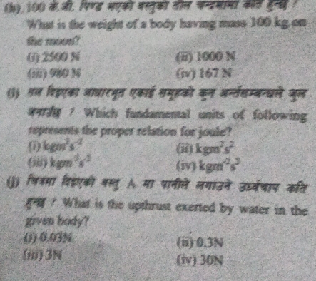 100 के जी, पिण्ड मएको वस्तुको तील चन््मामां कॉर हुन्स(
What is the weight of a body having mass 100 kg on
the moon?
() 2500 N (ii) 1000 N
(iii) 980 )4 (iv) 167 N
(3) तल विडएका आाधारभूत एकाई सयूहको कन अ्न्तसम्बन्धले जुल
? Which fundamental units of following
represents the proper relation for joule?
kgm^2s^(-2) (ii) kgm^2s^2
(iii) kgn^2s^(-2) (iv) kgm^(-2)s^2
(j) षित्मा विडएकी बस्तु मा पानीले लगाउने उध्र्चाप कति
? What is the upthrust exerted by water in the
given body?
() 0.03N (ii) 0.3N
(iii) 3N (iv) 30N