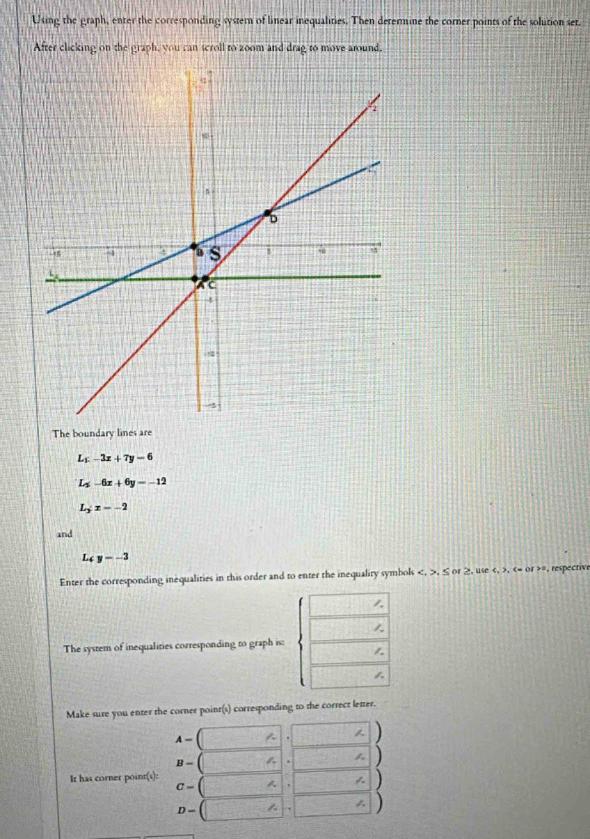 Using the graph, enter the corresponding system of linear inequalities. Then determine the corner points of the solution set. 
After clicking on the graph, you can scroll to zoom and drag to move around. 
The boundary lines are
L_F-3x+7y=6
L_2-6x+6y=-12
L_3:z=-2
and
L4 y=-3
Enter the corresponding inequalities in this order and to enter the inequality symbols , , ≤ or ≥, use , , or =, respective 

1. 
The system of inequalities corresponding to graph is: 
1. 
1. 
Make sure you enter the corner point(s) corresponding to the correct letter.
A-|
)
B= f_v
1 ) 
It has corner point(s):
C=  (2x+3x)/3x-2 = (3x-1)/2x-2  A.
D=
1