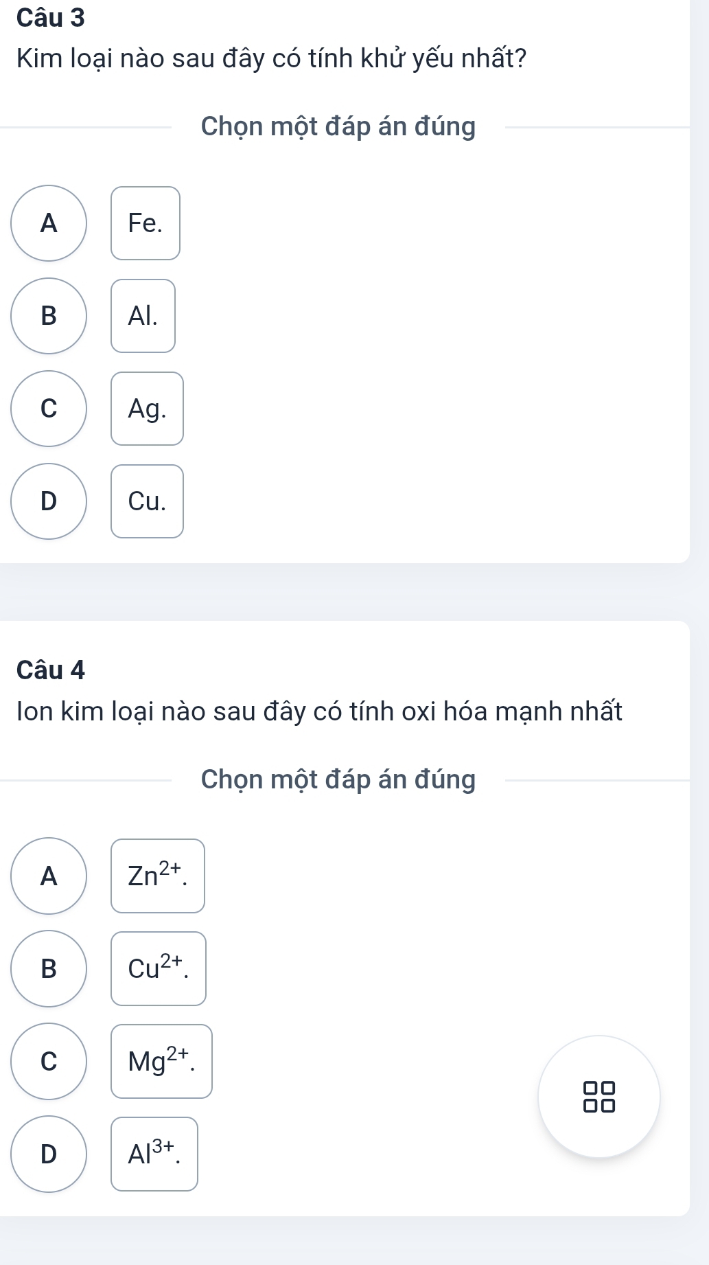 Kim loại nào sau đây có tính khử yếu nhất?
Chọn một đáp án đúng
A Fe.
B Al.
C Ag.
D Cu.
Câu 4
Ion kim loại nào sau đây có tính oxi hóa mạnh nhất
Chọn một đáp án đúng
A Zn^(2+).
B Cu^(2+).
C Mg^(2+).
D Al^(3+).