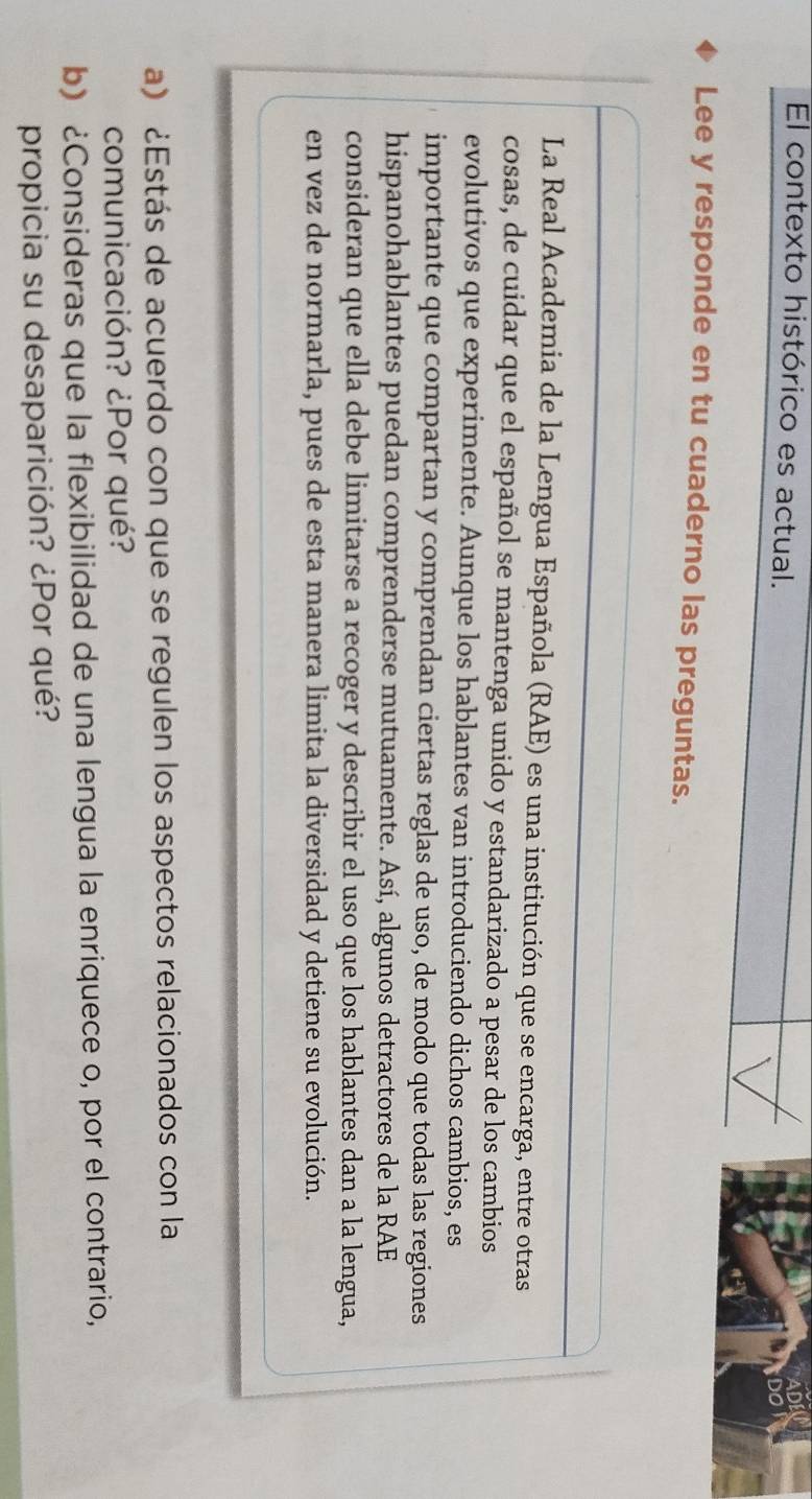 El contexto histórico es actual. 
Lee y responde en tu cuaderno las preguntas. 
La Real Academia de la Lengua Española (RAE) es una institución que se encarga, entre otras 
cosas, de cuidar que el español se mantenga unido y estandarizado a pesar de los cambios 
evolutivos que experimente. Aunque los hablantes van introduciendo dichos cambios, es 
importante que compartan y comprendan ciertas reglas de uso, de modo que todas las regiones 
hispanohablantes puedan comprenderse mutuamente. Así, algunos detractores de la RAE 
consideran que ella debe limitarse a recoger y describir el uso que los hablantes dan a la lengua, 
en vez de normarla, pues de esta manera limita la diversidad y detiene su evolución. 
a) ¿Estás de acuerdo con que se regulen los aspectos relacionados con la 
comunicación? ¿Por qué? 
b) ¿Consideras que la flexibilidad de una lengua la enriquece o, por el contrario, 
propicia su desaparición? ¿Por qué?