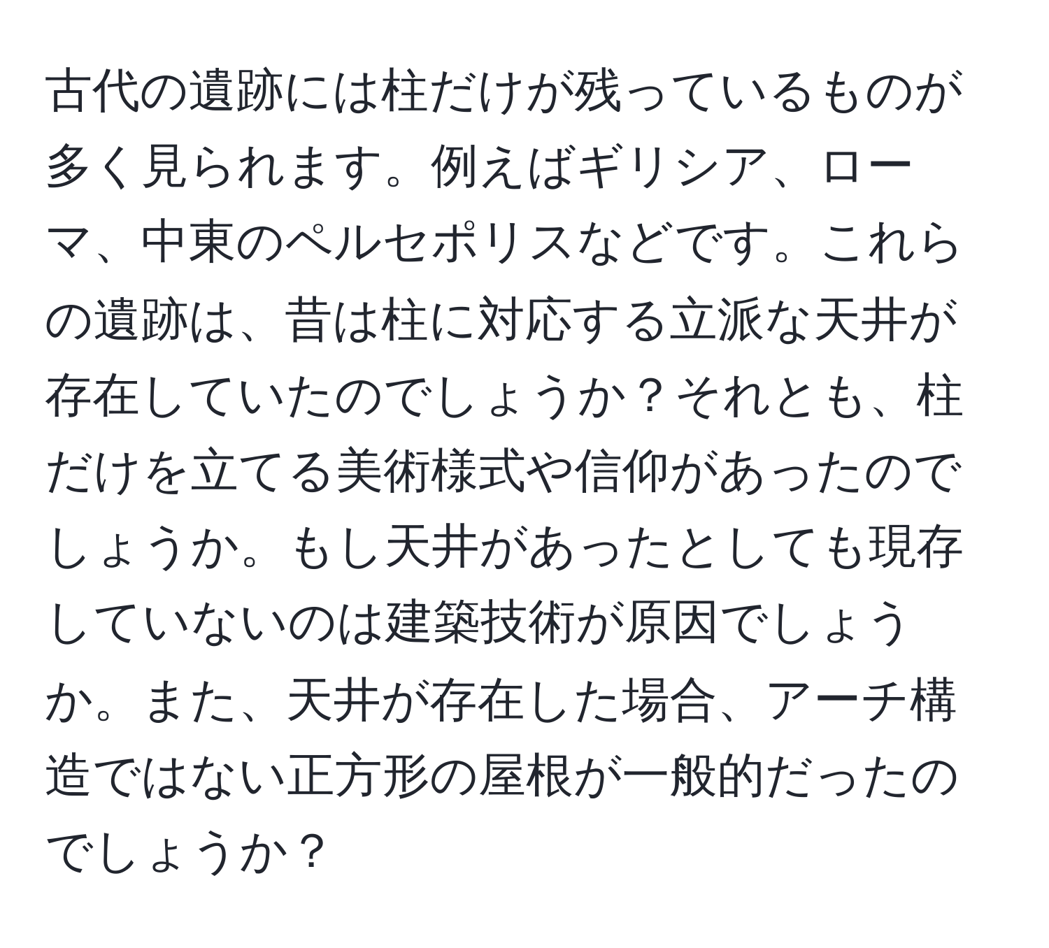 古代の遺跡には柱だけが残っているものが多く見られます。例えばギリシア、ローマ、中東のペルセポリスなどです。これらの遺跡は、昔は柱に対応する立派な天井が存在していたのでしょうか？それとも、柱だけを立てる美術様式や信仰があったのでしょうか。もし天井があったとしても現存していないのは建築技術が原因でしょうか。また、天井が存在した場合、アーチ構造ではない正方形の屋根が一般的だったのでしょうか？