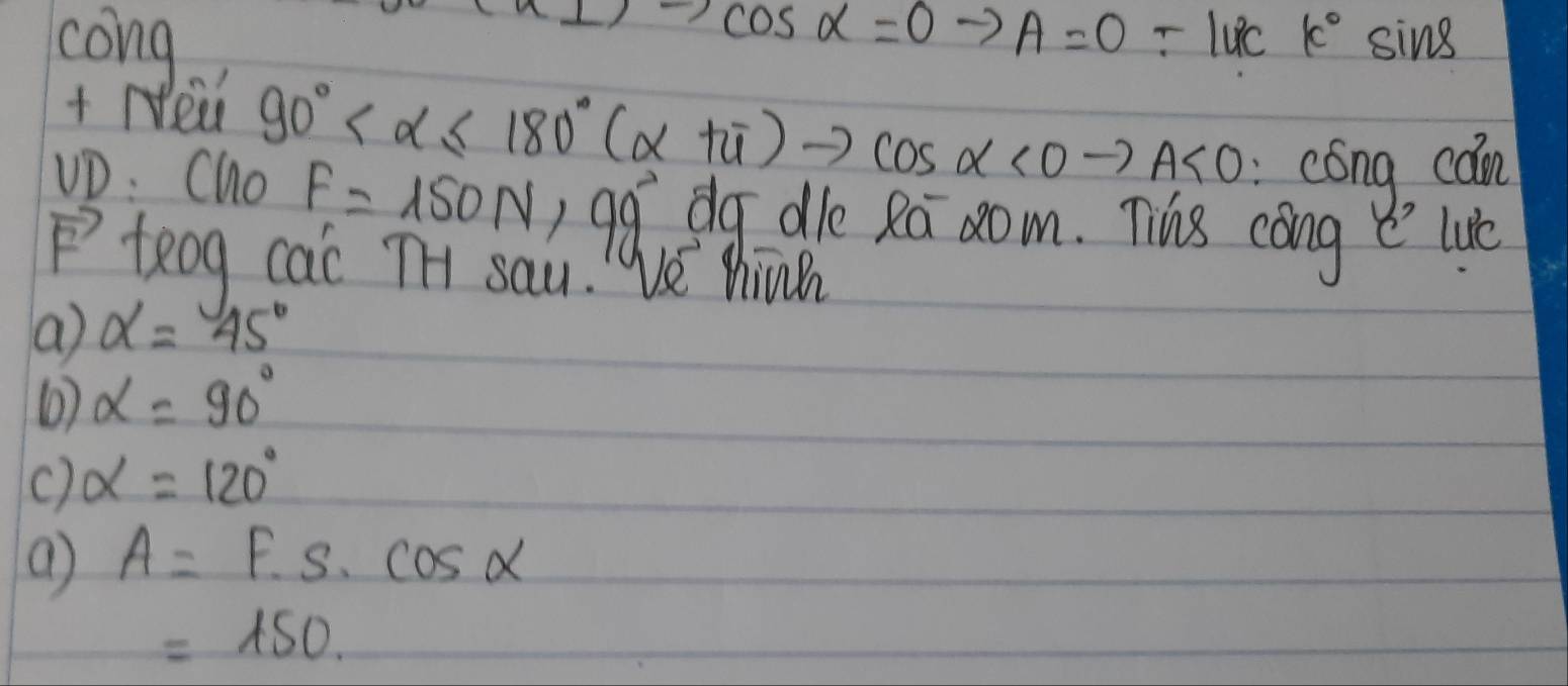 cos alpha =0
cong A=0-luck°sin 8
+ Nei
90° <0to A<0</tex> 
cóng cán
uD: Cho F=150N,99° dg dle Ra 2om. Tis cang e lue
vector F teog cac TH sau!Ve hin
a alpha =(45)°
( alpha =90°
c) alpha =120°
( A=F· s· cos alpha
=150.