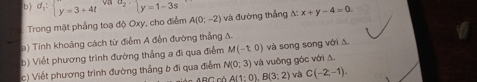 d_1:beginarrayl y=3+4tendarray. va a_2· beginarrayl y=1-3sendarray.
Trong mặt phẳng toạ độ Oxy, cho điểm A(0;-2) và đường thẳng △: x+y-4=0. 
a) Tính khoảng cách từ điểm A đến đường thẳng A. 
b) Viết phương trình đường thẳng a đi qua điểm M(-1;0) và song song với Δ. 
c) Viết phương trình đường thẳng b đi qua điểm N(0;3) và vuông góc với Δ. 
ABC. có A(1;0), B(3;2) và C(-2;-1).