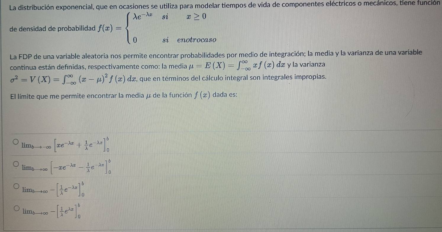 La distribución exponencial, que en ocasiones se utiliza para modelar tiempos de vida de componentes eléctricos o mecánicos, tiene función
de densidad de probabilidad f(x)=beginarrayl lambda e^(-lambda x)six≥ 0 0sienotrocaendarray.
8O
La FDP de una variable aleatoria nos permite encontrar probabilidades por medio de integración; la media y la varianza de una variable
continua están definidas, respectivamente como: la media mu =E(X)=∈t _(-∈fty)^(∈fty) T f(x)dx y la varianza
sigma^2=V(X)=∈t _(-∈fty)^(∈fty)(x-mu )^2f(x)dx , que en términos del cálculo integral son integrales impropias.
El límite que me permite encontrar la media μ de la función f(x) dada es:
lim_bto -∈fty [xe^(-lambda x)+ 1/lambda  e^(-lambda x)]_0^(b
lim_bto ∈fty)[-xe^(-lambda x)- 1/lambda  e^(-lambda x)]_0^(b
lim to ∈fty -[frac 1)lambda e^(-lambda x)]_0^(b
lim bto ∈fty -[frac 1)lambda e^(lambda x)]_0^b