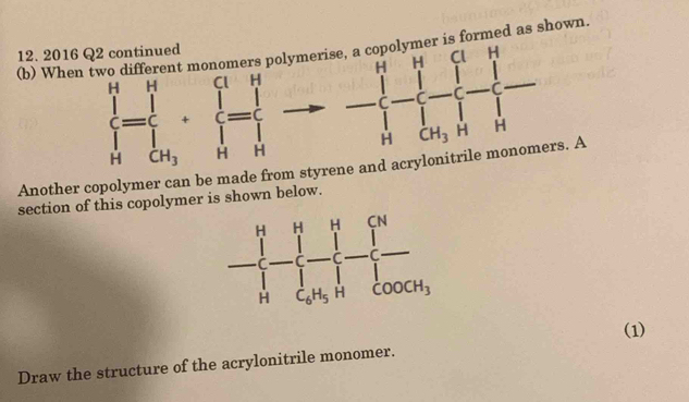 When two different monomers polymers formed as shown.
12. 2016 Q2 continued
frac (∈tlimits _H)^H=frac __H∈tlimits _<1 H_3+frac ∈tlimits _Hendarray ^(_H)^H - -beginarrayl -1-1-1- 1/1 - 1/1 -1=frac 1r-1,+frac 1- 1/1 - 1/4 endarray.
Another copolymer can be made from styrene and acryl s. A
section of this copolymer is shown below.
(1)
Draw the structure of the acrylonitrile monomer.