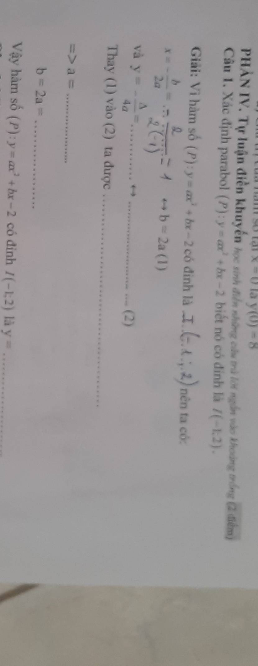 x=0 la y(0)=8
PHẢN IV. Tự luận điễn khuyến học sinh điễn những câu trà lời ngắn vào khoảng trống (2 điểm) 
Câu 1. Xác định parabol (P):y=ax^2+bx-2 biết nó có đính là I(-1,2). 
Giải: Vì hàm số (P):y=ax^2+bx-2 có đinh là_ 
nên ta có:
x=- b/2a =
O b=2a (1) 
và y=- △ /4a = _ 
_(2) 
Thay (1) vào (2) ta được_
a= _
b=2a= _ 
Vậy hàm số (P):y=ax^2+bx-2 có đình I(-1;2) là y= _
