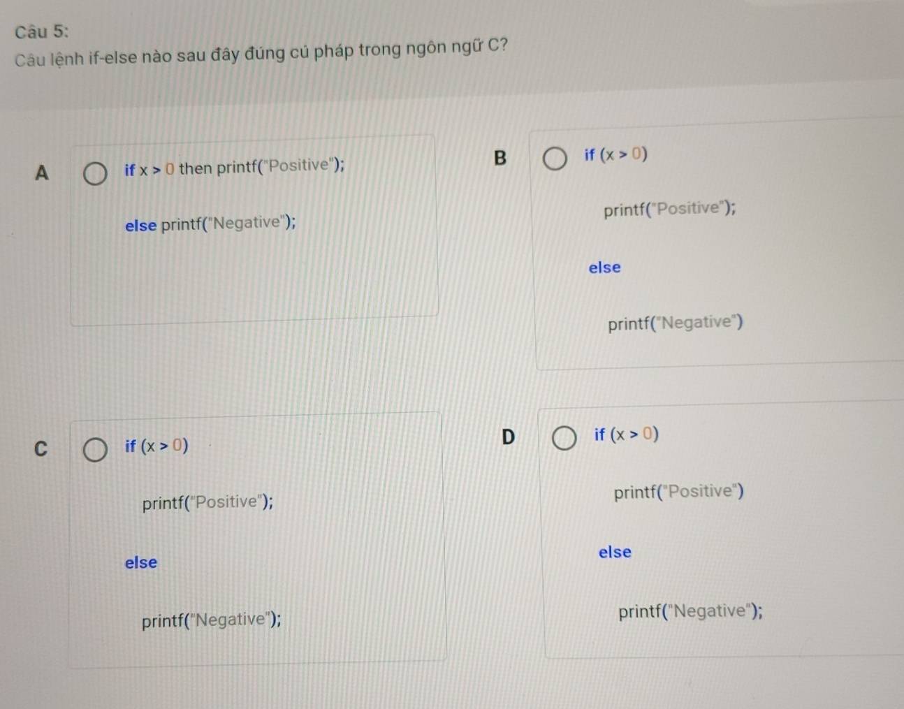 Câu lệnh if-else nào sau đây đúng cú pháp trong ngôn ngữ C?
A if x>0 then printf("Positive");
B if(x>0)
else printf("Negative"); printf("Positive");
else
printf("Negative")
C if (x>0)
D
if (x>0)
printf("Positive"); printf("Positive")
else
else
printf("Negative"); printf("Negative");