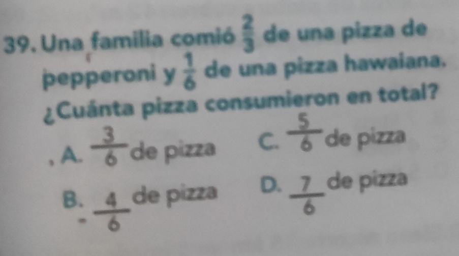 Una familia comió  2/3  de una pizza de
pepperoni y  1/6  de una pizza hawaiana.
¿Cuánta pizza consumieron en total?
, A.  3/6  de pia C.  5/6  de pizza
B.  4/6  de pizza D.  7/6  de pizza