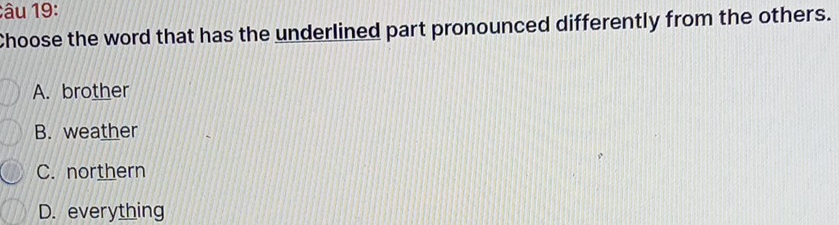 âu 19:
Choose the word that has the underlined part pronounced differently from the others.
A. brother
B. weather
C. northern
D. everything