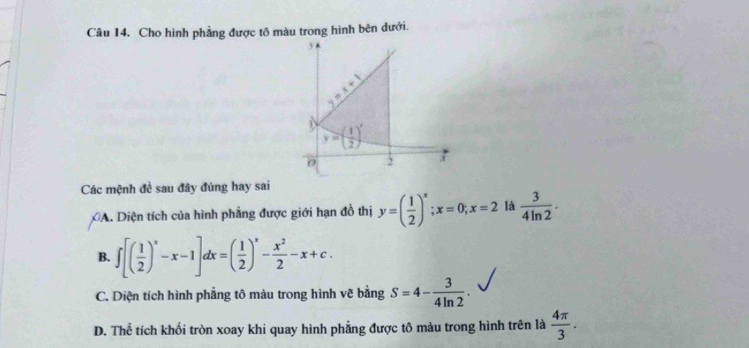 Cho hình phẳng được tô màu trong hình bên dưới.
Các mệnh đề sau đây đúng hay sai
A. Diện tích của hình phẳng được giới hạn đồ thị y=( 1/2 )^x;x=0;x=2 là  3/4ln 2 .
B. ∈t [( 1/2 )^x-x-1]dx=( 1/2 )^x- x^2/2 -x+c.
C. Diện tích hình phẳng tô màu trong hình vẽ bằng S=4- 3/4ln 2 .
D. Thể tích khối tròn xoay khi quay hình phẳng được tô màu trong hình trên là  4π /3 .