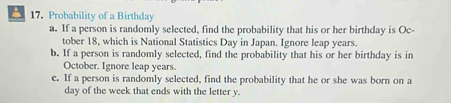 Probability of a Birthday 
a. If a person is randomly selected, find the probability that his or her birthday is Oc- 
tober 18, which is National Statistics Day in Japan. Ignore leap years. 
b. If a person is randomly selected, find the probability that his or her birthday is in 
October. Ignore leap years. 
c. If a person is randomly selected, find the probability that he or she was born on a
day of the week that ends with the letter y.