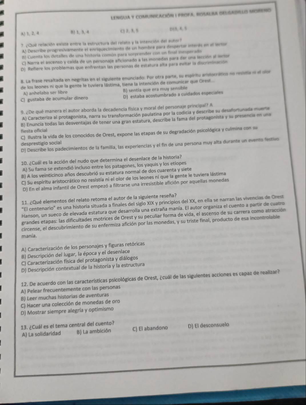 LENGUA y coMUNiCAción I PROfa, RosAlISa DElSADILLS MORENo
A) 1, 2, 4 B) 1, 3, 4 CJ 2, 3, 5 D53, A. 5
7. ¿Que relación existe entre la estructura del relato y la intención del autor?
A) Describe progresivamente el enriquecimiento de un hombre para despertar interés en el lector
B) Cuenta los detalles de una historia común para sorprender con un final inesperado
C) Narra el ascenso y caída de un personaje aficionado a las monedas para dar una lección al lector
D) Refiere los problemas que enfrentan las personas de estatura alta para evitar la discriminación
8. La frase resaltada en negritas en el siguiente enunciado: Por otra parte, su espíritu aristocrático no resistía ni el olor
de los leones ni que la gente le tuviera lástima, tiene la intención de comunicar que Orest...
A) anhelaba ser libre B) sentía que era muy sensible
C) gustaba de acumular dinero D) estaba acostumbrado a cuidados especiales
9. ¿De qué manera el autor aborda la decadencia física y moral del personaje principal? A
A) Caracteriza al protagonista, narra su transformación paulatina por la codicia y describe su desafortunada muerte
B) Enuncia todas las desventajas de tener una gran estatura, describe la fama del protagonista y su presencia en una
fiesta oficial
C) Ilustra la vida de los conocidos de Orest, expone las etapas de su degradación psicológica y culmina con su
desprestigio social
D) Describe los padecimientos de la familia, las experiencias y el fin de una persona muy alta durante un evento festivo
10. ¿Cuál es la acción del nudo que determina el desenlace de la historia?
A) Su fama se extendió incluso entre los patagones, los yaquis y los etíopes
B) A los veinticinco años descubrió su estatura normal de dos cuarenta y siete
C) Su espíritu aristocrático no resistía ni el olor de los leones ni que la gente le tuviera lástima
D) En el alma infantil de Orest empezó a filtrarse una irresistible afición por aquellas monedas
11. ¿Qué elementos del relato retoma el autor de la siguiente reseña?
"El centenario" es una historia situada a finales del siglo XIX y principios del XX, en ella se narran las vivencias de Orest
Hanson, un sueco de elevada estatura que desarrolla una extraña manía. El autor organiza el cuento a partir de cuatro
grandes etapas: las dificultades motrices de Orest y su peculiar forma de vida, el ascenso de su carrera como atracción
circense, el descubrimiento de su enfermiza afición por las monedas, y su triste final, producto de esa incontrolable
manía.
A) Caracterización de los personajes y figuras retóricas
B) Descripción del lugar, la época y el desenlace
C) Caracterización física del protagonista y diálogos
D) Descripción contextual de la historia y la estructura
12. De acuerdo con las características psicológicas de Orest, ¿cuál de las siguientes acciones es capaz de realizar?
A) Pelear frecuentemente con las personas
B) Leer muchas historias de aventuras
C) Hacer una colección de monedas de oro
D) Mostrar siempre alegría y optimismo
13. ¿Cuál es el tema central del cuento?
A) La solidaridad B) La ambición C) El abandono D) El desconsuelo