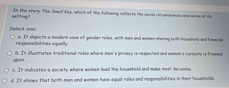 In the story The Small Key, which of the following reflects the social circumstances and norms of its
setting?
Select one:
a. It depicts a modern view of gender roles, with men and women sharing both household and financial
responsibilities equally.
b. It illustrates traditional roles where men's privacy is respected and women's curiosity is frowned
upon.
c. It indicates a society where women lead the household and make most decisions.
d. It shows that both men and women have equal roles and responsibilities in their households.