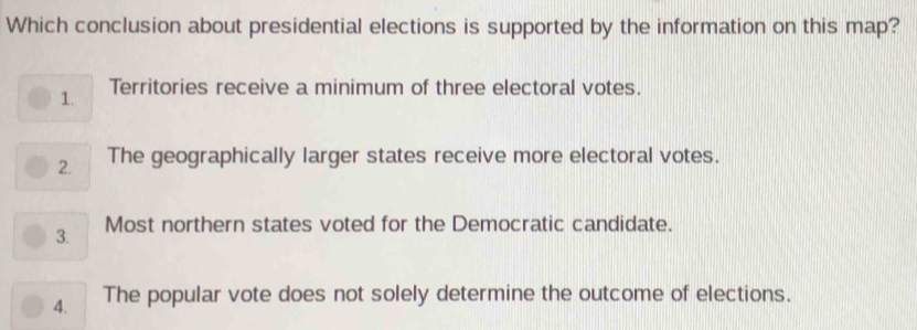 Which conclusion about presidential elections is supported by the information on this map?
1. Territories receive a minimum of three electoral votes.
2. The geographically larger states receive more electoral votes.
3. Most northern states voted for the Democratic candidate.
4. The popular vote does not solely determine the outcome of elections.