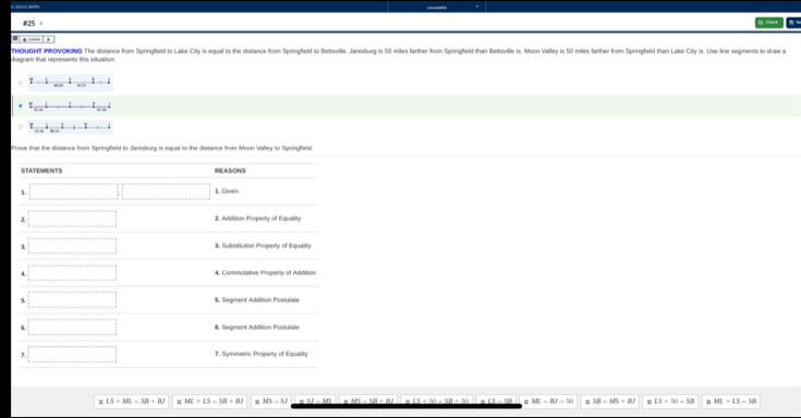 #25
  
diagram that represents this situation. THOUGHT PROVOKING The distance from Springfeld to Lake City is equal to the distance from Springfield to Bettsville. Janisburg is 5 miles farther from Springfield than Bettsville is. Mon Valley is 50 miles farther from Springfield than Lake City is. Use line segments to draw a
z=1_ 1_ 1..2
_ _ +1
2...4........
Prove that the distance from Springfield to Janisburg is equal to the distance from Moon Valley to Springfield.
# LS+ML=SB+BJ ML+LS=SB+BJ MH=SI ML=RJ=50 " SR=MS+M # LS+50=58 ML+LS=SB