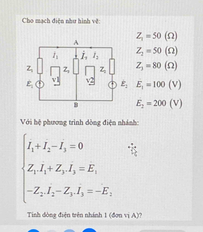 Z_1=50(Omega )
Z_2=50(Omega )
Z_3=80(Omega )
E_2=200(V)
Với hệ phương trình dòng điện nhánh:
beginarrayl I_1+I_2-I_3=0 Z_1I_1+Z_2I_2=E_1 -Z_1I_2-Z_3I_3=-E_1,endarray.
Tinh dòng điện trên nhánh 1 (đơn vị A)?