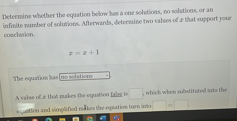 Determine whether the equation below has a one solutions, no solutions, or an 
infinite number of solutions. Afterwards, determine two values of x that support your 
conclusion.
x=x+1
The equation has [no solutions 
A value of x that makes the equation false is □ , which when substituted into the 
equation and simplified makes the equation turn into □ =□.