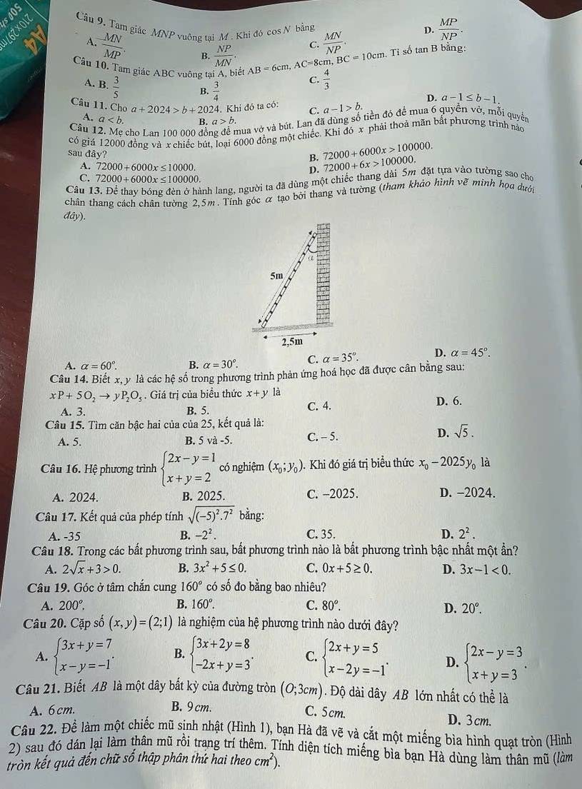 soOS
1L6Z×017 Câu 9, Tam giác MNP vuông tại M . Khi đó cos N bằng
C.  MN/NP .
D.  MP/NP .
A.  MN/MP . B.  NP/MN . Tỉ số tan B bằng:
Cầu 10, Tam giác ABC vuông tại A, biết AB=6cm,AC=8cm,BC=10cm  4/3 
A. B.  3/5 
C.
B.  3/4 
D. a-1≤ b-1.
Câu 11. Chọ a+2024>b+2024 24. Khi đó ta có: C. a-1>b.
A. a B. a>b.
Câu1 cho Lan 100 000 đồ nua vở và bút. Lan đã dùng số tiền đó để mua 6 quyển vớ, mỗi quyền
có giá 12000 đồng và x chiếc bút, loại 6000 đồng một chiếc. Khi đó x phải thoả mãn bắt phương trình nào
sau đây?
B. 72000+6000x>100000.
A. 72000+6000x≤ 10000. D. 72000+6x>100000.
C. 72000+6000x≤ 100000.
Câu 1
anh lang, người ta đã dùng một chiếc thang dài 5m đặt tựa vào tường sao cho
chân thang cách chân tường 2,5m . Tính góc α tạo bởi thang và tường (tham khảo hình vẽ minh họa dưới
day ).
A. alpha =60°. B. alpha =30°. C. alpha =35°.
D. alpha =45°.
Câu 14. Biết x, y là các hệ số trong phương trình phản ứng hoá học đã được cân bằng sau:
xP+5O_2to y P_2O_5. Giá trị của biểu thức x+y là D. 6.
A. 3. B. 5. C. 4.
Câu 15. Tìm căn bậc hai của của 25, kết quả là:
A. 5. B. 5va-5. C. - 5. D. sqrt(5).
Câu 16. Hệ phương trình beginarrayl 2x-y=1 x+y=2endarray. có nghiệm (x_0;y_0). Khi đó giá trị biểu thức x_0-2025y_0 là
A. 2024. B. 2025. C. -2025. D. -2024.
Câu 17. Kết quả của phép tính sqrt((-5)^2).7^2 bằng:
A. -35 B. -2^2. C. 35. D. 2^2.
Câu 18. Trong các bất phương trình sau, bất phương trình nào là bất phương trình bậc nhất một ẩn?
A. 2sqrt(x)+3>0. B. 3x^2+5≤ 0. C. 0x+5≥ 0. D. 3x-1<0.
Câu 19. Góc ở tâm chắn cung 160° có số đo bằng bao nhiêu?
A. 200°. B. 160°. C. 80°.
D. 20°.
Câu 20. Cặp số (x,y)=(2;1) là nghiệm của hệ phương trình nào dưới đây?
A. beginarrayl 3x+y=7 x-y=-1endarray. . B. beginarrayl 3x+2y=8 -2x+y=3endarray. . C. beginarrayl 2x+y=5 x-2y=-1endarray. . D. beginarrayl 2x-y=3 x+y=3endarray. .
Câu 21. Biết AB là một dây bất kỳ của đường tròn (0;3cm). Độ dài dây AB lớn nhất có thể là
A. 6cm. B. 9 cm.
C. 5cm. D.3 cm.
Câu 22. Để làm một chiếc mũ sinh nhật (Hình 1), bạn Hà đã vẽ và cắt một miếng bìa hình quạt tròn (Hình
2) sau đó dán lại làm thân mũ rồi trang trí thêm. Tính diện tích miếng bìa bạn Hà dùng làm thân mũ (làm
tròn kết quả đến chữ số thập phân thứ hai theo cm^2).