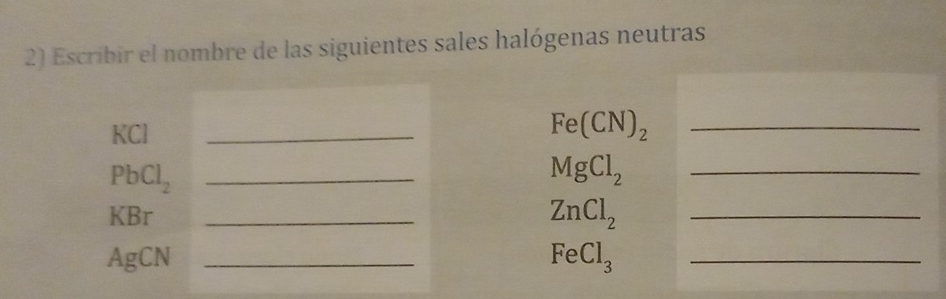 Escribir el nombre de las siguientes sales halógenas neutras
KCl
_ 
_ Fe(CN)_2
PbCl_2 _ 
_ MgCl_2
KBr _ ZnCl_2 _ 
AgCN _ FeCl_3 _