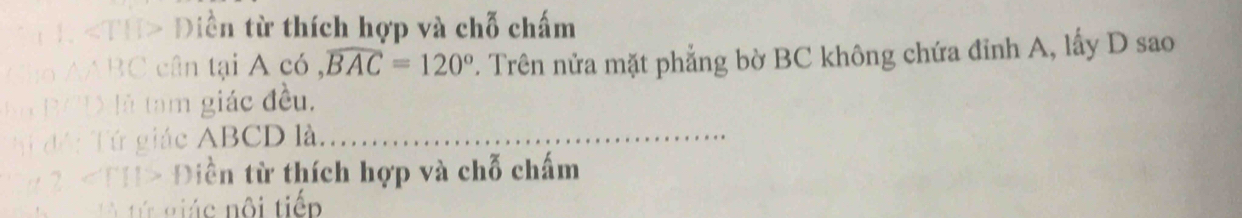 1 «TH> Điền từ thích hợp và chỗ chấm 
Cho AABC cân tại A có , widehat BAC=120°. Trên nửa mặt phẳng bờ BC không chứa đỉnh A, lấy D sao 
Bo B/D là tam giác đều. 
Tí độ: Tứ giác ABCD là_ 
# 2. Điền từ thích hợp và chỗ chấm 
tứ giác nội tiếp