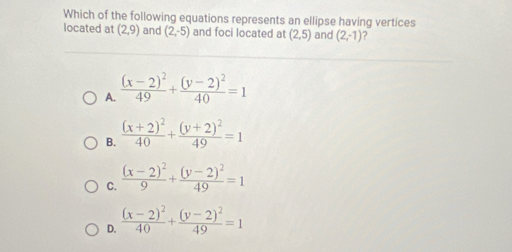 Which of the following equations represents an ellipse having vertices
located at (2,9) and (2,-5) and foci located at (2,5) and (2,-1) ?
A. frac (x-2)^249+frac (y-2)^240=1
B. frac (x+2)^240+frac (y+2)^249=1
C. frac (x-2)^29+frac (y-2)^249=1
D. frac (x-2)^240+frac (y-2)^249=1