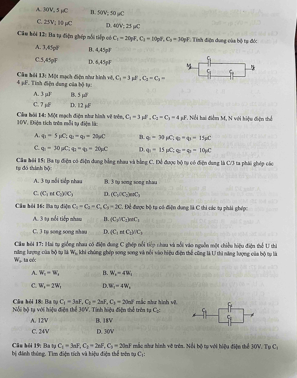 A. 30V, 5 μC B. 50V; 50 µC
C. 25V; 10 µC D. 40V; 25 µC
Câu hỏi 12: Ba tụ điện ghép nối tiếp có C_1=20pF,C_2=10pF,C_3=30pF. Tính điện dung của bộ tụ đó:
A. 3,45pF B. 4,45pF
C.5,45pF D. 6,45pF
Câu hỏi 13: Một mạch điện như hình vẽ, C_1=3mu F,C_2=C_3=
4 μF. Tính điện dung của bộ tụ:
A. 3 μF B. 5 μF
C. 7 μF D. 12 μF
Câu hỏi 14: Một mạch điện như hình vẽ trên, C_1=3mu F,C_2=C_3=4mu F *. Nối hai điểm M, N với hiệu điện thế
10V. Điện tích trên mỗi tụ điện là:
A. q_1=5mu C;q_2=q_3=20mu C B. q_1=30mu C;q_2=q_3=15mu C
C. q_1=30mu C;q_2=q_3=20mu C D. q_1=15mu C;q_2=q_3=10mu C
Câu hỏi 15: Ba tụ điện có điện dung bằng nhau và bằng C. Để được bộ tụ có điện dung là C/3 ta phải ghép các
tụ đó thành bộ:
A. 3 tụ nối tiếp nhau B. 3 tụ song song nhau
C. (C_1ntC_2)//C_3 D. (C_1//C_2)ntC_3
Câu hỏi 16: Ba tụ điện C_1=C_2=C,C_3=2C. Để được bộ tụ có điện dung là C thì các tụ phải ghép:
A. 3 tụ nối tiếp nhau B. (C_1//C_2)ntC_3
C. 3 tụ song song nhau D. (C_1ntC_2)//C_3
Câu hỏi 17: Hai tụ giống nhau có điện dung C ghép nối tiếp nhau và nối vào nguồn một chiều hiệu điện thế U thì
năng lượng của bộ tụ là W_t, khi chúng ghép song song và nối vào hiệu điện thế cũng là U thì năng lượng của bộ tụ là
W_s. ta có:
A. W_t=W_s B. W_s=4W_t
C. W_s=2W_t D. W_t=4W_s
Câu hỏi 18: Ba tuC_1=3nF,C_2=2nF,C_3=20nF mắc như hình vẽ.
S
Nối bộ tụ với hiệu điện thế 30V. Tính hiệu điện thế trên tụ C_2: Ca
A. 12V B. 18V
C.
C. 24V D. 30V
Câu hỏi 19: Ba tụ C_1=3nF,C_2=2nF,C_3=20nF mắc như hình vẽ trên. Nối bộ tụ với hiệu điện thế 30V. Tụ C_1
bị đánh thủng. Tìm điện tích và hiệu điện thế trên tụ ( C_1.