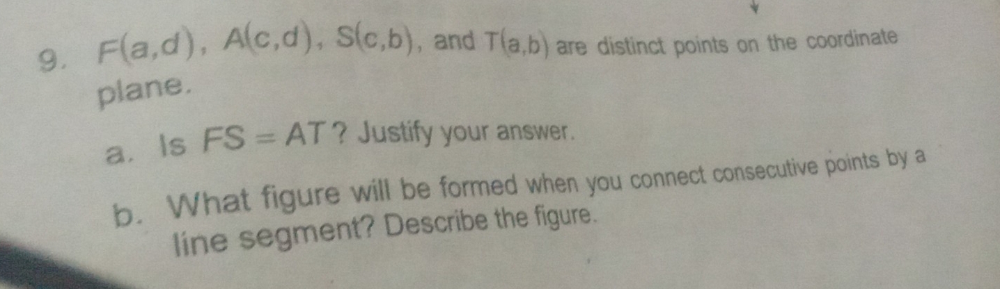 F(a,d), A(c,d), S(c,b) ,and T(a,b) are distinct points on the coordinate 
plane. 
a. Is FS=AT ? Justify your answer. 
b. What figure will be formed when you connect consecutive points by a 
line segment? Describe the figure.