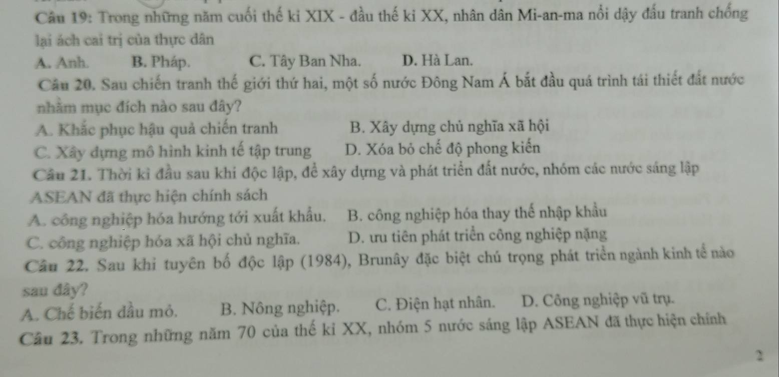 Trong những năm cuối thế ki XIX - đầu thế ki XX, nhân dân Mi-an-ma nổi dậy đấu tranh chống
lại ách cai trị của thực dân
A. Anh. B. Pháp. C. Tây Ban Nha. D. Hà Lan.
Câu 20. Sau chiến tranh thế giới thứ hai, một số nước Đông Nam Á bắt đầu quá trình tái thiết đất nước
nhằm mục đích nào sau đây?
A. Khắc phục hậu quả chiến tranh B. Xây dựng chủ nghĩa xã hội
C. Xây dựng mô hình kinh tế tập trung D. Xóa bỏ chế độ phong kiến
Câu 21. Thời kỉ đầu sau khi độc lập, để xây dựng và phát triển đất nước, nhóm các nước sáng lập
ASEAN đã thực hiện chính sách
A. công nghiệp hóa hướng tới xuất khẩu. B. công nghiệp hóa thay thế nhập khẩu
C. công nghiệp hóa xã hội chủ nghĩa. D. ưu tiên phát triển công nghiệp nặng
Câu 22. Sau khi tuyên bố độc lập (1984), Brunây đặc biệt chú trọng phát triển ngành kinh tể nào
sau đây?
A. Chế biến dầu mỏ. B. Nông nghiệp. C. Điện hạt nhân. D. Công nghiệp vũ trụ.
Câu 23. Trong những năm 70 của thế kỉ XX, nhóm 5 nước sáng lập ASEAN đã thực hiện chính
2