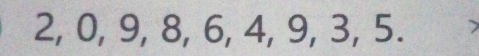 2, 0, 9, 8, 6, 4, 9, 3, 5. >