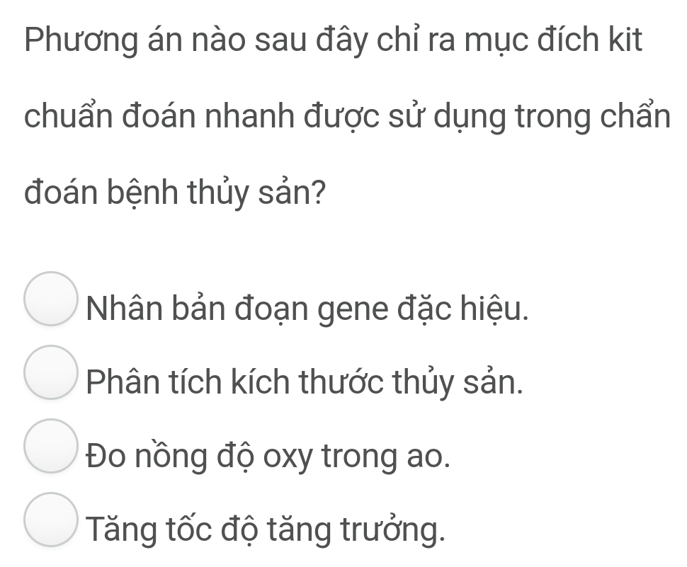 Phương án nào sau đây chỉ ra mục đích kit
chuẩn đoán nhanh được sử dụng trong chẩn
đoán bệnh thủy sản?
Nhân bản đoạn gene đặc hiệu.
Phân tích kích thước thủy sản.
Đo nồng độ oxy trong ao.
Tăng tốc độ tăng trưởng.