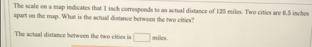 The scale on a map indicates that 1 inch corresponds to an actual distance of 125 miles. Two cities are 6.5 inches
apart on the map. What is the actual distance between the two cities?
The actual distance between the two cities is miles.