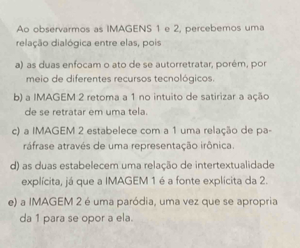 Ao observarmos as IMAGENS 1 e 2, percebemos uma
delação dialógica entre elas, pois
a) as duas enfocam o ato de se autorretratar, porém, por
meio de diferentes recursos tecnológicos.
b) a IMAGEM 2 retoma a 1 no intuito de satirizar a ação
de se retratar em uma tela.
c) a IMAGEM 2 estabelece com a 1 uma relação de pa-
ráfrase através de uma representação irônica.
d) as duas estabelecem uma relação de intertextualidade
explícita, já que a IMAGEM 1 é a fonte explícita da 2.
e) a IMAGEM 2 é uma paródia, uma vez que se apropria
da 1 para se opor a ela.