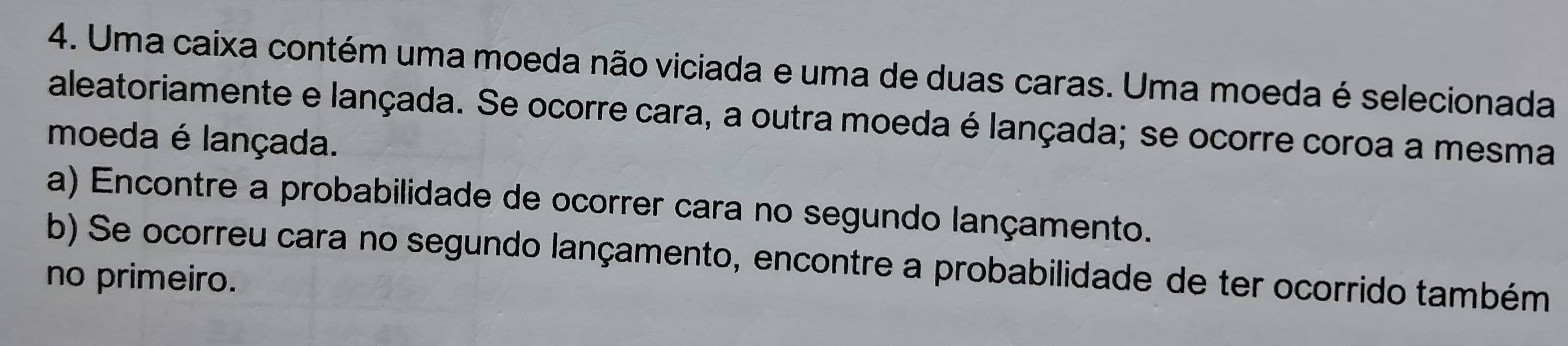 Uma caixa contém uma moeda não viciada e uma de duas caras. Uma moeda é selecionada 
aleatoriamente e lançada. Se ocorre cara, a outra moeda é lançada; se ocorre coroa a mesma 
moeda é lançada. 
a) Encontre a probabilidade de ocorrer cara no segundo lançamento. 
b) Se ocorreu cara no segundo lançamento, encontre a probabilidade de ter ocorrido também 
no primeiro.