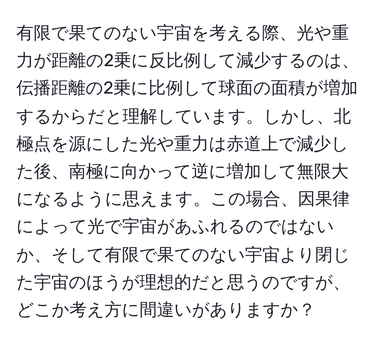 有限で果てのない宇宙を考える際、光や重力が距離の2乗に反比例して減少するのは、伝播距離の2乗に比例して球面の面積が増加するからだと理解しています。しかし、北極点を源にした光や重力は赤道上で減少した後、南極に向かって逆に増加して無限大になるように思えます。この場合、因果律によって光で宇宙があふれるのではないか、そして有限で果てのない宇宙より閉じた宇宙のほうが理想的だと思うのですが、どこか考え方に間違いがありますか？