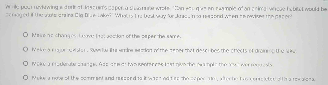 While peer reviewing a draft of Joaquin's paper, a classmate wrote, "Can you give an example of an animal whose habitat would be
damaged if the state drains Big Blue Lake?" What is the best way for Joaquin to respond when he revises the paper?
Make no changes. Leave that section of the paper the same.
Make a major revision. Rewrite the entire section of the paper that describes the effects of draining the lake.
Make a moderate change. Add one or two sentences that give the example the reviewer requests.
Make a note of the comment and respond to it when editing the paper later, after he has completed all his revisions.