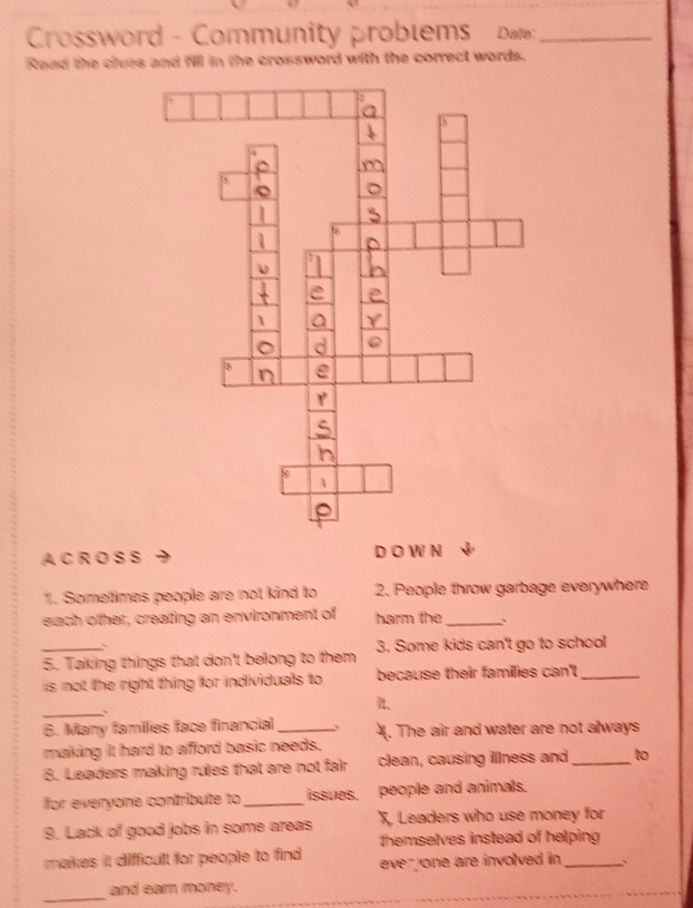 Crossword - Community problems Da_ 
Raad the clues and fill in the crossword with the correct words. 
A C R O S S D O W N 
1. Sometimes people are not kind to 2. People throw garbage everywhere 
each other, creating an environment of harm the_ 
` 
5. Taking things that don't belong to them 3. Some kids can't go to school 
is not the right thing for individuals to because their famillies can't_ 
_ 
n. 
 
6. Many families face financial _、 4. The air and water are not always 
making it hard to afford basic needs. 
8. Leaders making rules that are not fair clean, causing illness and_ to 
or everyone contribute to _issues. people and animals. 
9. Lack of good jobs in some areas X. Leaders who use money for 
makes it difficult for people to find themselves instead of helping 
ever one are involved in . 、 
_ 
and earn money.